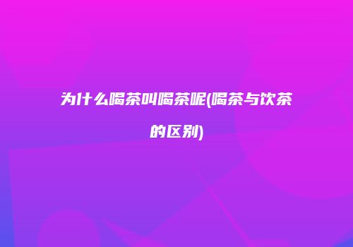 为什么喝茶叫喝茶呢(喝茶与饮茶的区别)