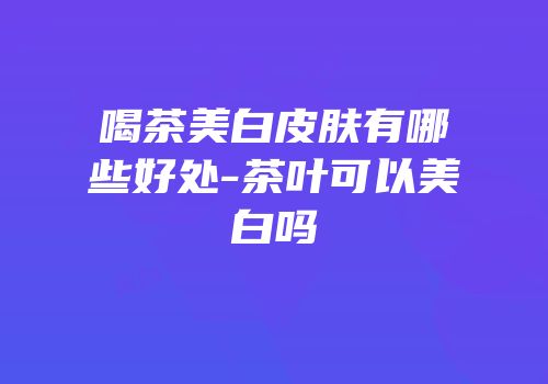 喝茶美白皮肤有哪些好处-茶叶可以美白吗