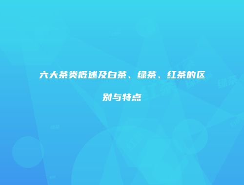 六大茶类概述及白茶、绿茶、红茶的区别与特点