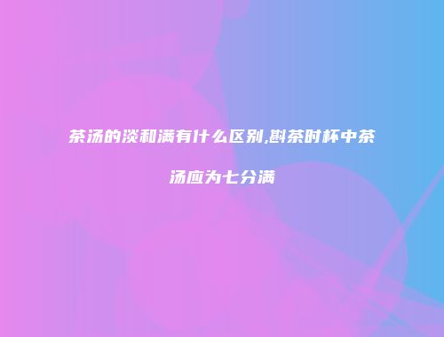 茶汤的淡和满有什么区别,斟茶时杯中茶汤应为七分满