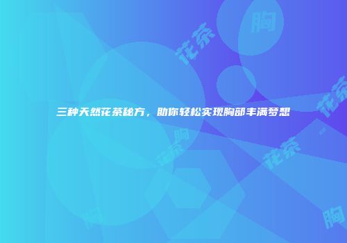 三种天然花茶秘方，助你轻松实现胸部丰满梦想