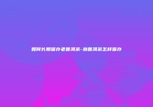 如何长期保存老普洱茶-熟普洱茶怎样保存