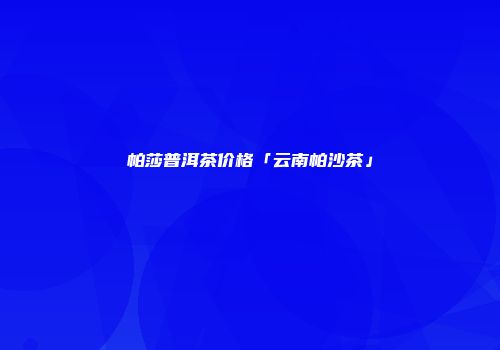 帕莎普洱茶价格「云南帕沙茶」