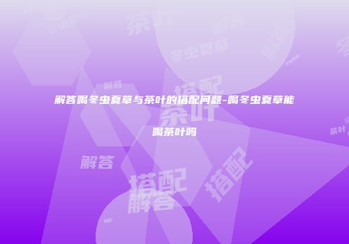 解答喝冬虫夏草与茶叶的搭配问题-喝冬虫夏草能喝茶叶吗