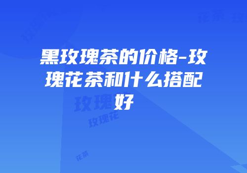黑玫瑰茶的价格-玫瑰花茶和什么搭配好