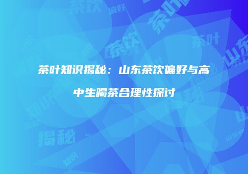 茶叶知识揭秘：山东茶饮偏好与高中生喝茶合理性探讨