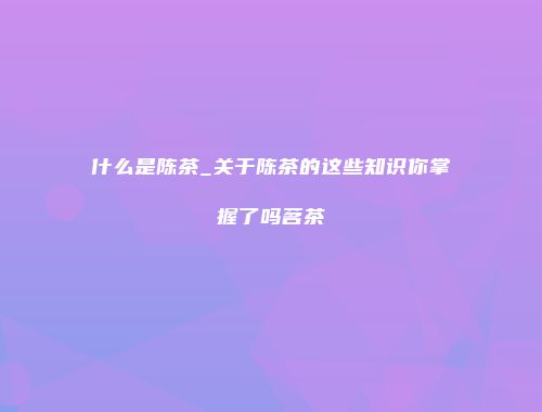 什么是陈茶_关于陈茶的这些知识你掌握了吗茗茶