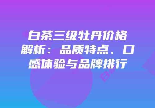 白茶三级牡丹价格解析：品质特点、口感体验与品牌排行