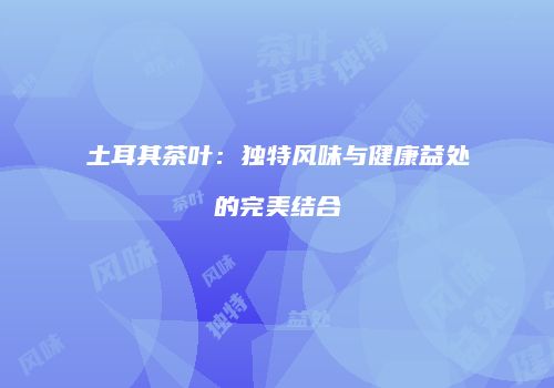 土耳其茶叶：独特风味与健康益处的完美结合