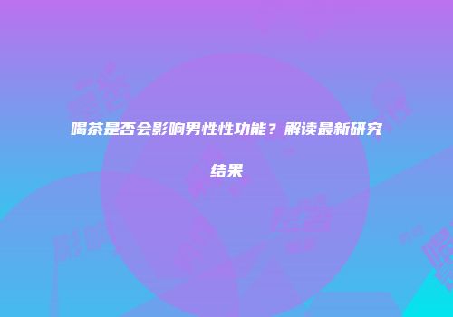 喝茶是否会影响男性性功能？解读最新研究结果