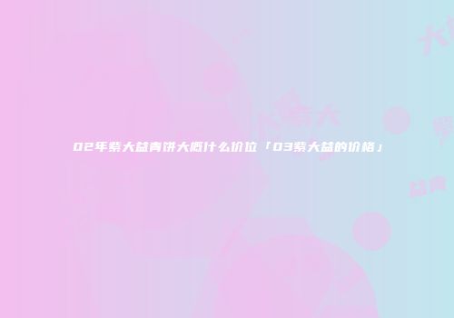 02年紫大益青饼大概什么价位「03紫大益的价格」