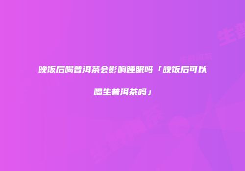 晚饭后喝普洱茶会影响睡眠吗「晚饭后可以喝生普洱茶吗」