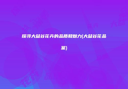 探寻大益谷花卉的品质和魅力(大益谷花品鉴)