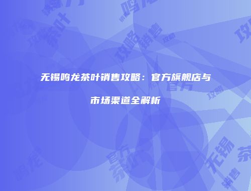 无锡鸣龙茶叶销售攻略：官方旗舰店与市场渠道全解析