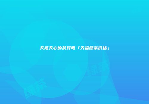 天福天心的茶好吗「天福绿茶价格」