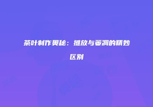 茶叶制作奥秘：摊放与萎凋的精妙区别