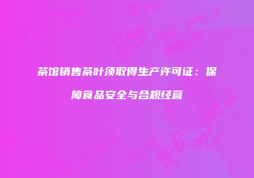 茶馆销售茶叶须取得生产许可证：保障食品安全与合规经营