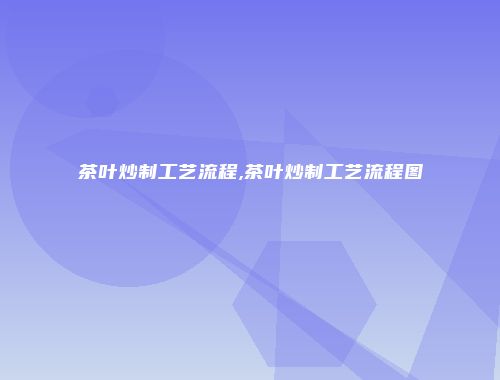 茶叶炒制工艺流程,茶叶炒制工艺流程图