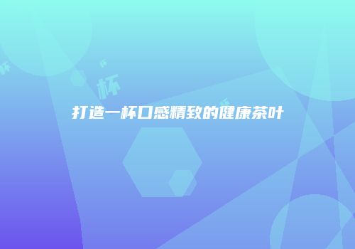 打造一杯口感精致的健康茶叶