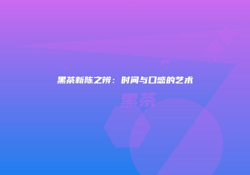 黑茶新陈之辨：时间与口感的艺术