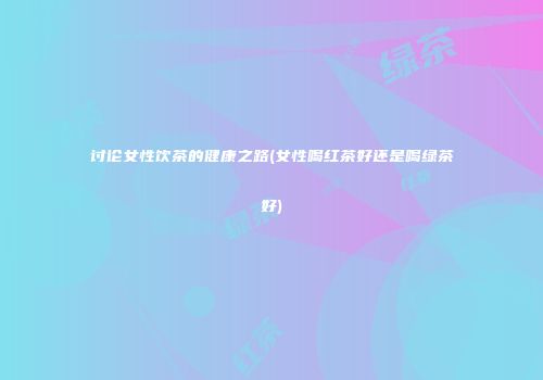 讨论女性饮茶的健康之路(女性喝红茶好还是喝绿茶好)