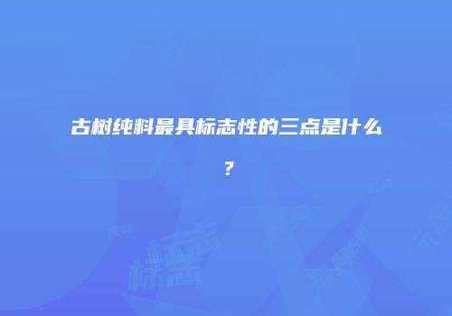 古树纯料最具标志性的三点是什么？