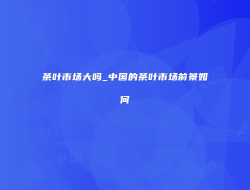茶叶市场大吗_中国的茶叶市场前景如何