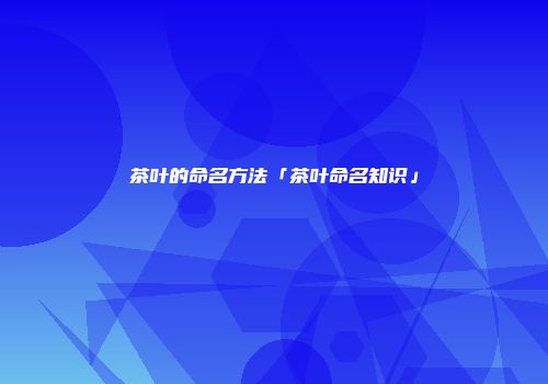 茶叶的命名方法「茶叶命名知识」
