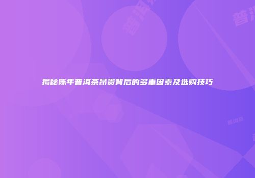 揭秘陈年普洱茶昂贵背后的多重因素及选购技巧