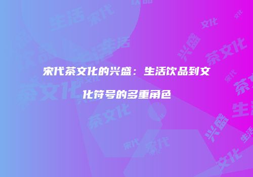 宋代茶文化的兴盛：生活饮品到文化符号的多重角色