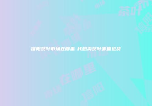 信阳茶叶市场在哪里-我想卖茶叶哪里进货