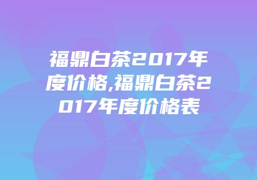 福鼎白茶2017年度价格,福鼎白茶2017年度价格表