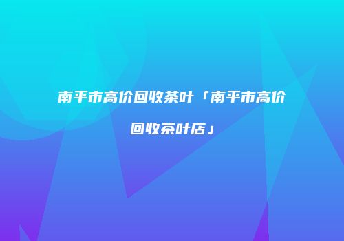 南平市高价回收茶叶「南平市高价回收茶叶店」