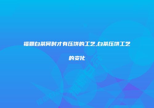 福鼎白茶何时才有压饼的工艺,白茶压饼工艺的变化