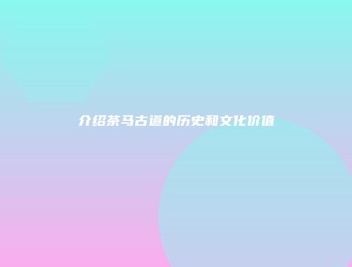 介绍茶马古道的历史和文化价值