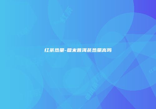 红茶热量-糯米普洱茶热量高吗