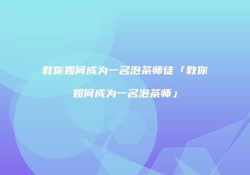 教你如何成为一名泡茶师徒「教你如何成为一名泡茶师」