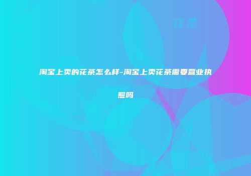 淘宝上卖的花茶怎么样-淘宝上卖花茶需要营业执照吗