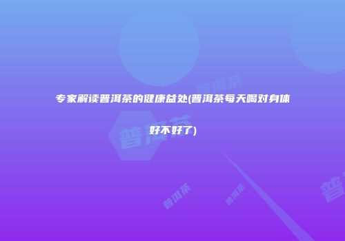 专家解读普洱茶的健康益处(普洱茶每天喝对身体好不好了)