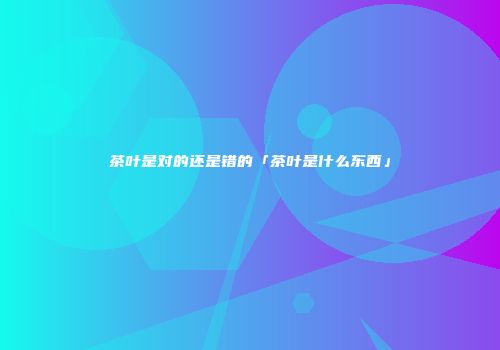 茶叶是对的还是错的「茶叶是什么东西」
