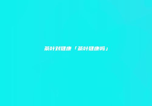 茶叶对健康「茶叶健康吗」