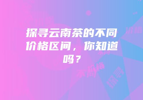 探寻云南茶的不同价格区间，你知道吗？