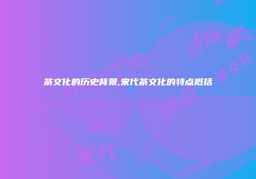 茶文化的历史背景,宋代茶文化的特点概括