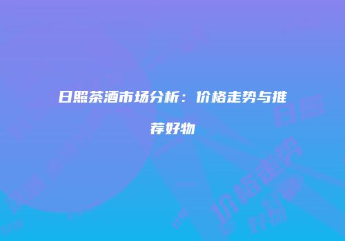日照茶酒市场分析：价格走势与推荐好物