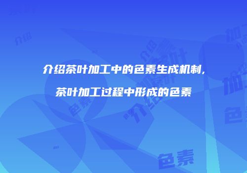 介绍茶叶加工中的色素生成机制,茶叶加工过程中形成的色素
