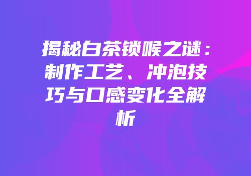 揭秘白茶锁喉之谜：制作工艺、冲泡技巧与口感变化全解析