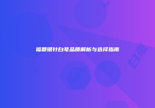 福鼎银针白毫品质解析与选择指南