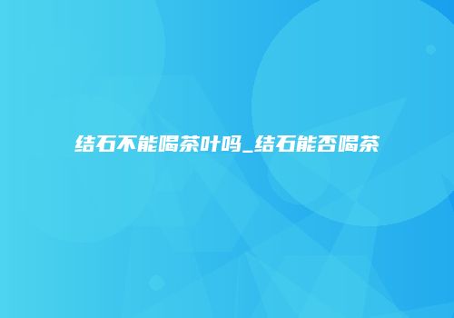 结石不能喝茶叶吗_结石能否喝茶