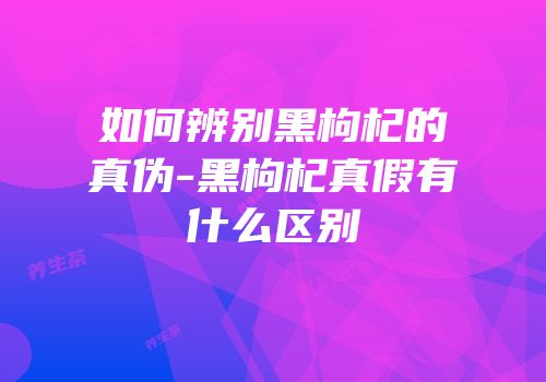 如何辨别黑枸杞的真伪-黑枸杞真假有什么区别