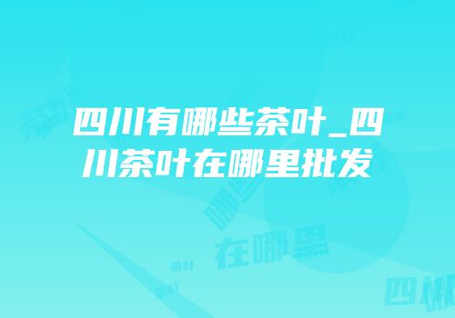 四川有哪些茶叶_四川茶叶在哪里批发